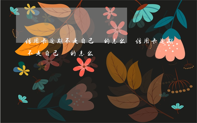 信用卡逾期不是自己辦的怎么辦（信用卡逾期不是自己辦的怎么辦）