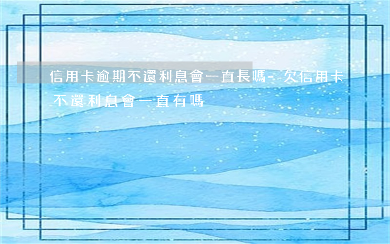 信用卡逾期不還利息會一直長嗎-欠信用卡不還利息會一直有嗎