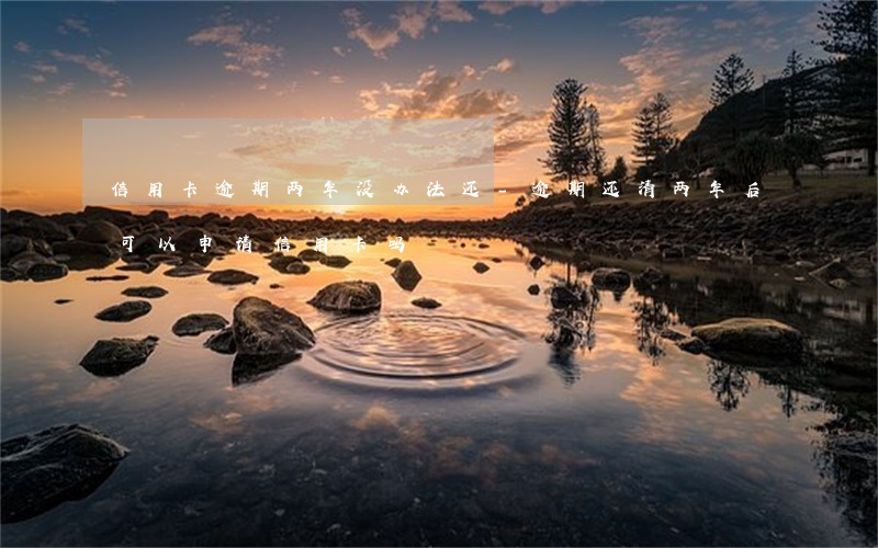 信用卡逾期两年没办法还-逾期还清两年后可以申请信用卡吗