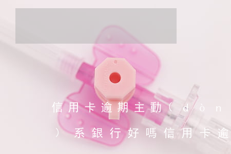 信用卡逾期主動(dòng)聯(lián)系銀行好嗎（信用卡逾期主動(dòng)聯(lián)系銀行好嗎）