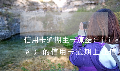 信用卡逾期主卡凍結(jié)(凍結(jié)的信用卡逾期上征信嗎)