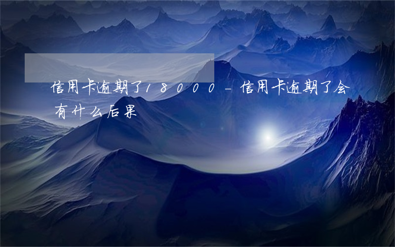 信用卡逾期了18000-信用卡逾期了会有什么后果
