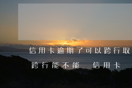 信用卡逾期了可以跨行取現(xiàn)嗎(跨行能不能還信用卡)
