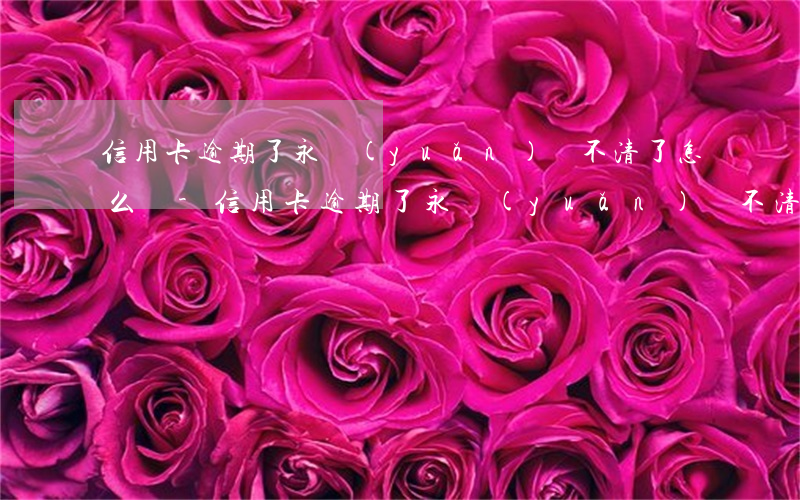 信用卡逾期了永遠(yuǎn)還不清了怎么辦-信用卡逾期了永遠(yuǎn)還不清了怎么辦呢