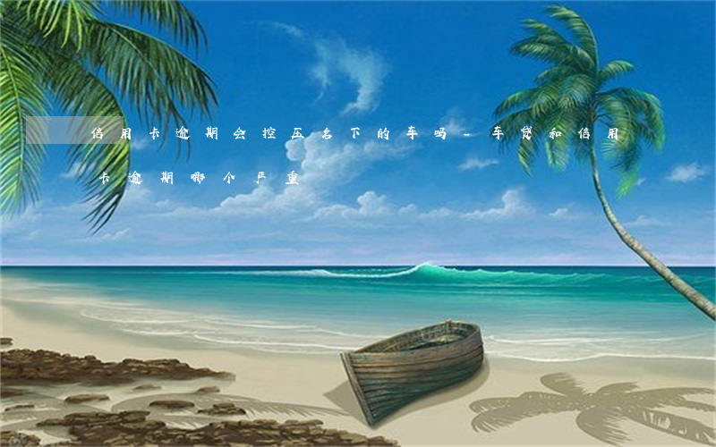 信用卡逾期会控压名下的车吗-车贷和信用卡逾期哪个严重
