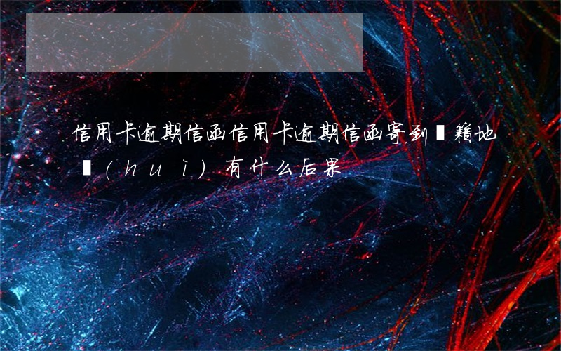 信用卡逾期信函(信用卡逾期信函寄到戶籍地會(huì)有什么后果)