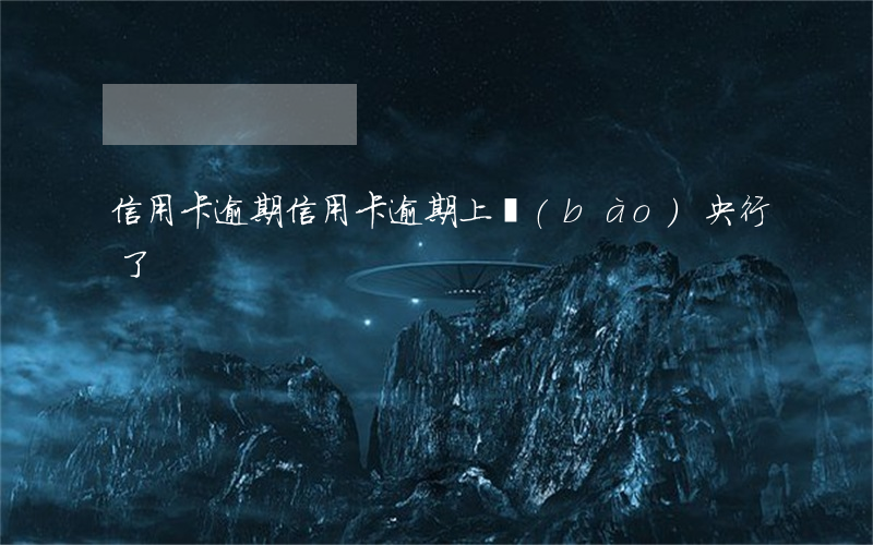 “信用卡逾期”（信用卡逾期上報(bào)央行了）