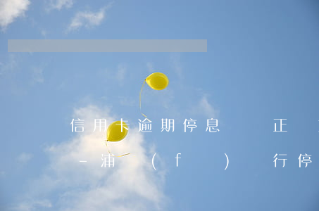 信用卡逾期停息掛賬正確方法浦發(fā)-浦發(fā)銀行停息掛賬影響征信嗎