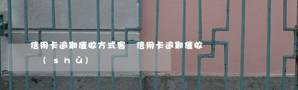 信用卡逾期催收方式（客戶信用卡逾期催收話術(shù)）
