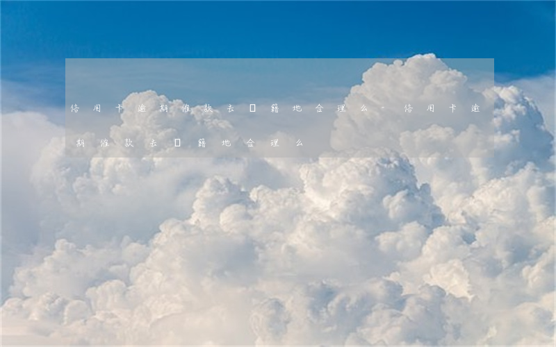 信用卡逾期催款去戶籍地合理么-信用卡逾期催款去戶籍地合理么