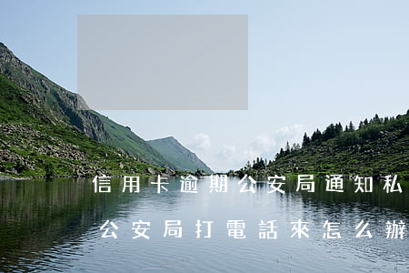 信用卡逾期公安局通知私人電話-欠信用卡公安局打電話來怎么辦