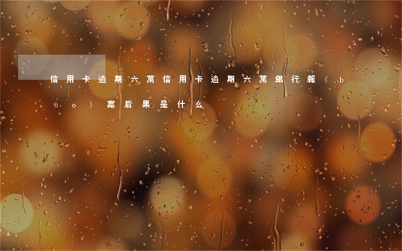 信用卡逾期六萬 信用卡逾期六萬,銀行報(bào)案后果是什么
