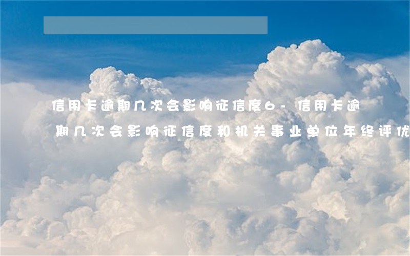 信用卡逾期几次会影响征信度6-信用卡逾期几次会影响征信度和机关事业单位年终评优
