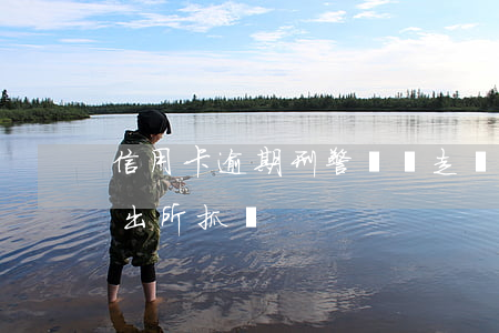 信用卡逾期刑警會帶走嗎(信用卡逾期會被派出所抓嗎)