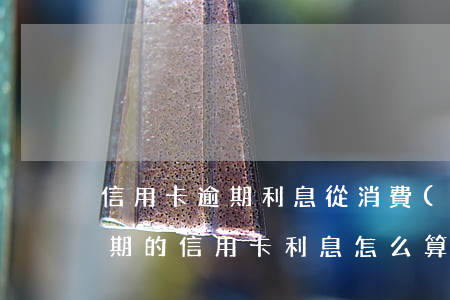 信用卡逾期利息從消費(fèi)日算嗎(逾期的信用卡利息怎么算)