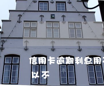 信用卡逾期利息用不用還(信用卡逾期利息可以不還嗎)