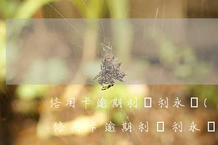 信用卡逾期利滾利永遠(yuǎn)還不清（信用卡逾期利滾利永遠(yuǎn)還不清）