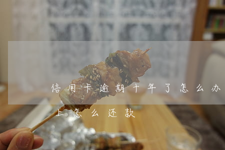 信用卡逾期十年了怎么办(信用卡逾期十年以上怎么还款)
