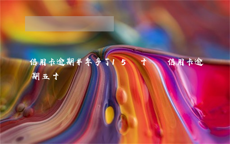 信用卡逾期半年多了15萬(十幾張信用卡逾期五十萬)