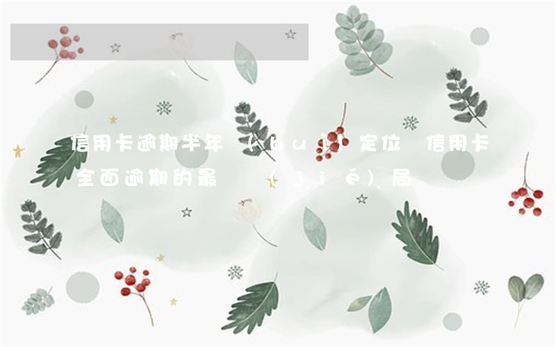信用卡逾期半年會(huì)定位嗎(信用卡全面逾期的最終結(jié)局)