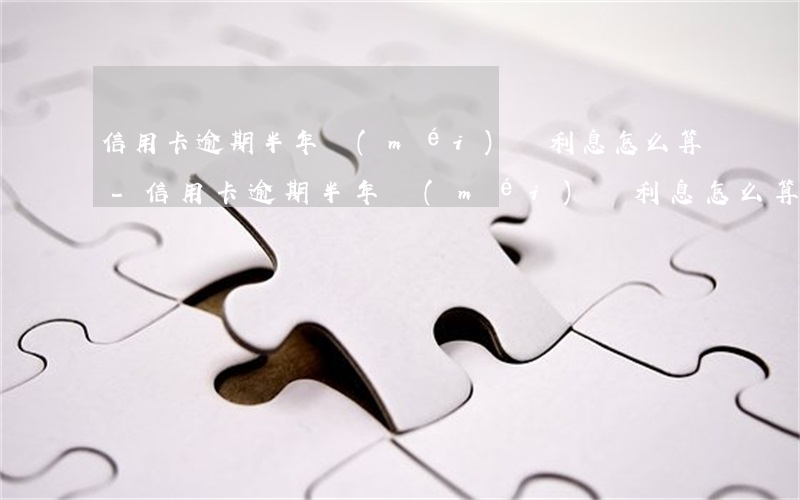 信用卡逾期半年沒(méi)還利息怎么算-信用卡逾期半年沒(méi)還利息怎么算的