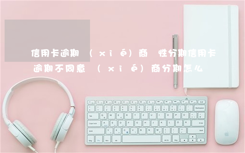 信用卡逾期協(xié)商個性分期(信用卡逾期不同意協(xié)商分期怎么辦)