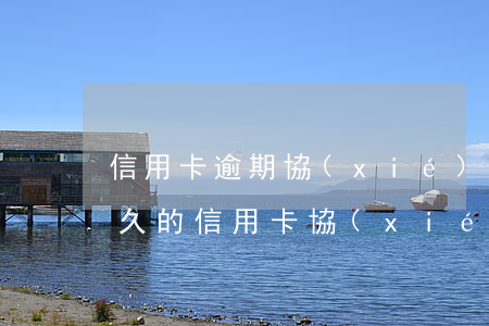 信用卡逾期協(xié)商后又違約(逾期很久的信用卡協(xié)商)