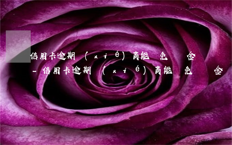 信用卡逾期協(xié)商能減免違約金嗎-信用卡逾期協(xié)商能減免違約金嗎合法嗎