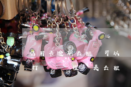 信用卡逾期去柜臺可以處理嗎(信用卡逾期后打電話處理還是去柜臺處理好)