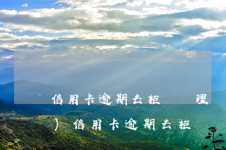 信用卡逾期去柜臺辦理業(yè)務(wù)(信用卡逾期去柜臺辦理業(yè)務(wù)能看見嗎)