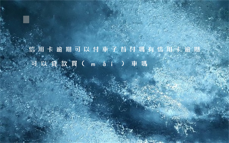 信用卡逾期可以付車子首付嗎(有信用卡逾期可以貸款買(mǎi)車嗎)