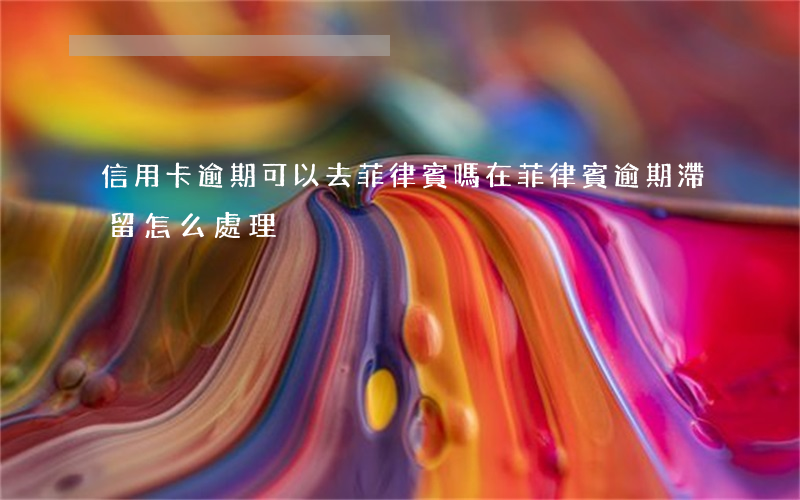 信用卡逾期可以去菲律賓嗎(在菲律賓逾期滯留怎么處理)