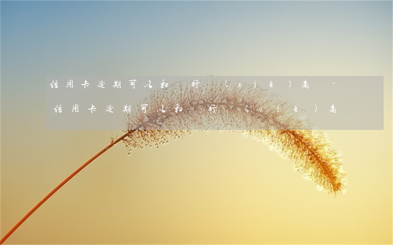 信用卡逾期可以和銀行協(xié)商嗎-信用卡逾期可以和銀行協(xié)商嗎