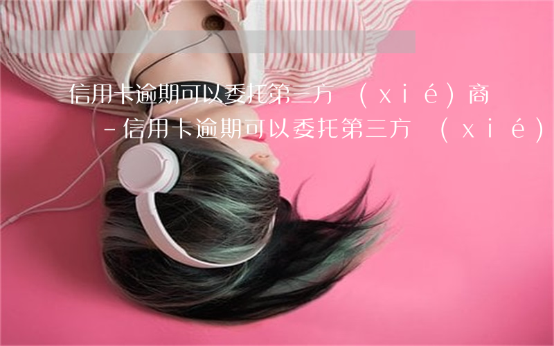 信用卡逾期可以委托第三方協(xié)商嗎-信用卡逾期可以委托第三方協(xié)商嗎