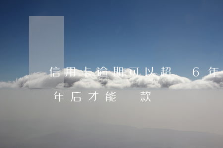 信用卡逾期可以超過6年(信用卡逾期六次幾年后才能貸款)