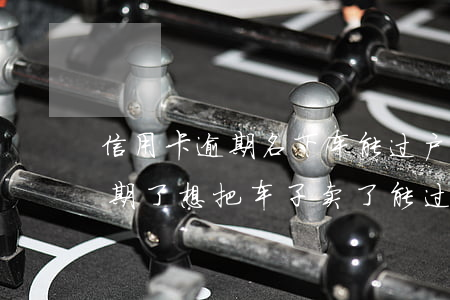 信用卡逾期名下车能过户吗(我现在信用卡逾期了想把车子卖了能过户吗)