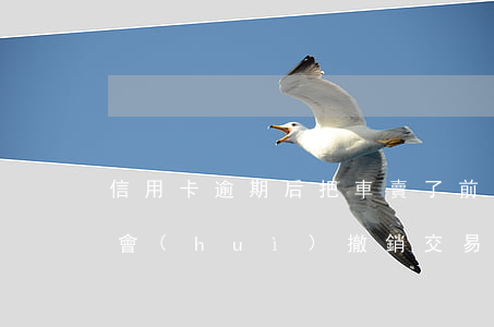 信用卡逾期后把車賣了前還給銀行其它銀行會(huì)撤銷交易嗎（信用卡逾期后把車賣了）