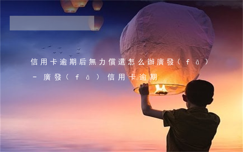 信用卡逾期后無力償還怎么辦廣發(fā)-廣發(fā)信用卡 逾期