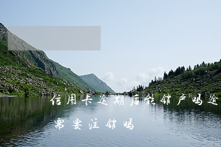 信用卡逾期后能销户吗(逾期的信用卡还清后需要注销吗)