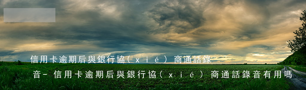 信用卡逾期后與銀行協(xié)商通話錄音-信用卡逾期后與銀行協(xié)商通話錄音有用嗎