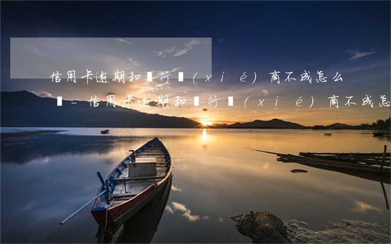 信用卡逾期和銀行協(xié)商不成怎么辦-信用卡逾期和銀行協(xié)商不成怎么辦呢