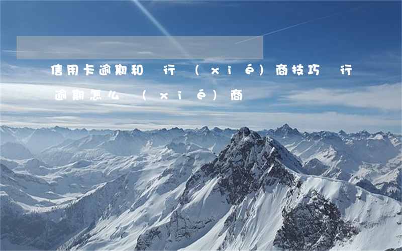 信用卡逾期和銀行協(xié)商技巧(銀行逾期怎么協(xié)商)