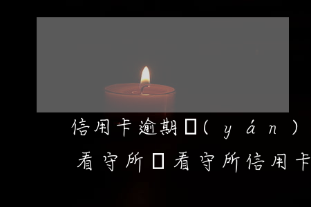 信用卡逾期嚴(yán)重會進(jìn)看守所嗎(看守所信用卡逾期 征信)