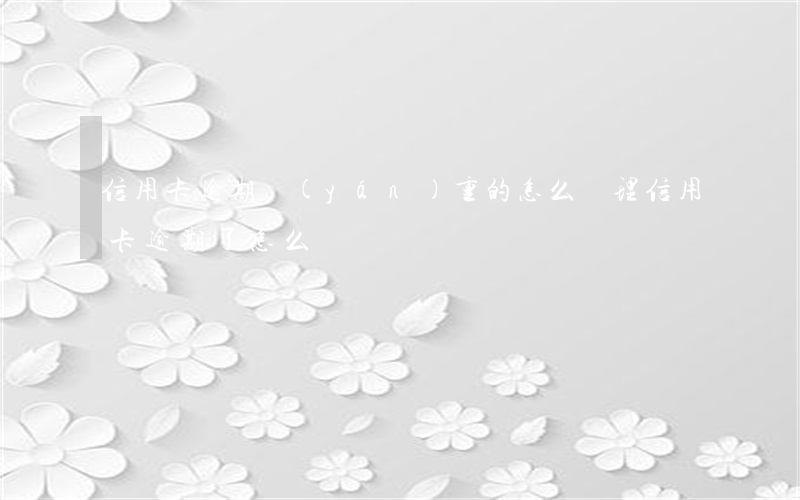 信用卡逾期嚴(yán)重的怎么處理(信用卡 逾期了怎么辦)