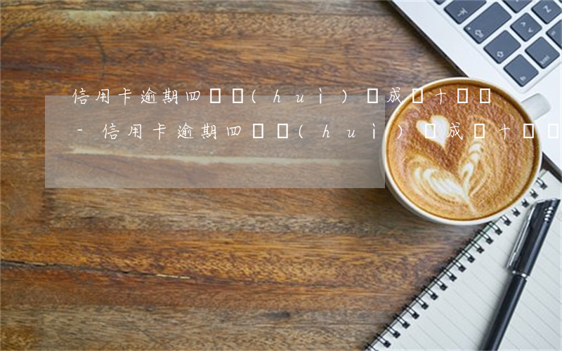 信用卡逾期四萬會(huì)變成幾十萬嗎-信用卡逾期四萬會(huì)變成幾十萬嗎知乎