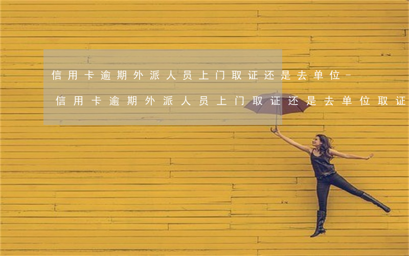 信用卡逾期外派人员上门取证还是去单位-信用卡逾期外派人员上门取证还是去单位取证