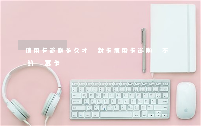 信用卡逾期多久才會封卡(信用卡逾期會不會封儲蓄卡)