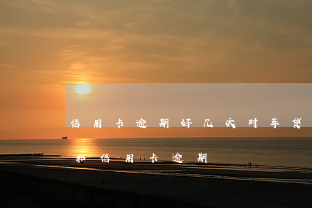 信用卡逾期好几次对车贷有影响吗 车贷逾期和信用卡逾期