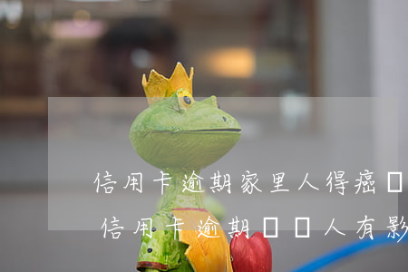 信用卡逾期家里人得癌癥了怎么辦-家里人信用卡逾期,對親人有影響嗎