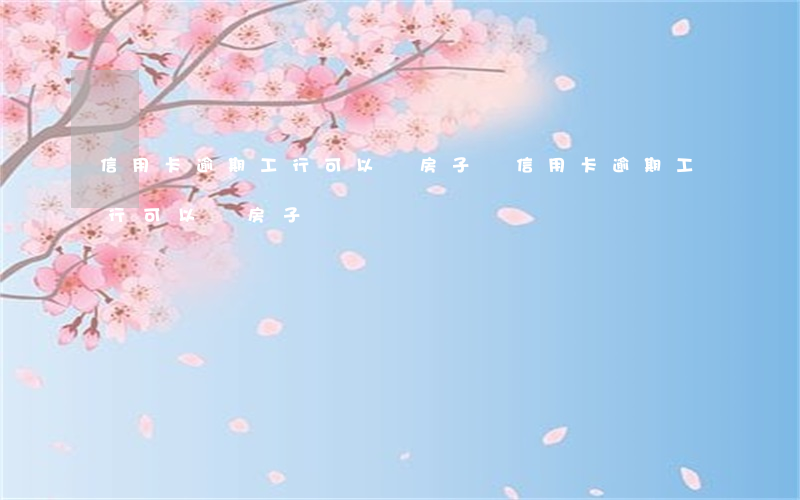 信用卡逾期工行可以賣房子嗎（信用卡逾期工行可以賣房子嗎）